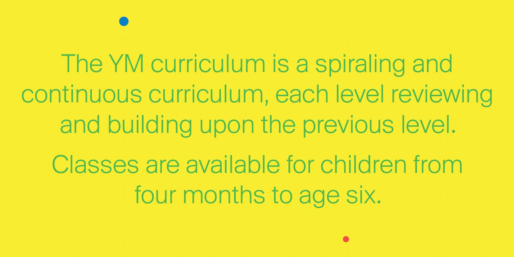 The YM curriculum is a spiraling and continuous curriculum, each level reviewing and building upon the previous level. Classes are available for children from four months to age six.